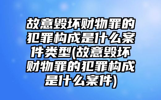 故意毀壞財物罪的犯罪構(gòu)成是什么案件類型(故意毀壞財物罪的犯罪構(gòu)成是什么案件)