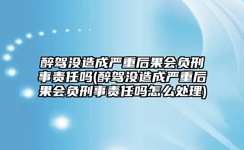 醉駕沒造成嚴重后果會負刑事責任嗎(醉駕沒造成嚴重后果會負刑事責任嗎怎么處理)