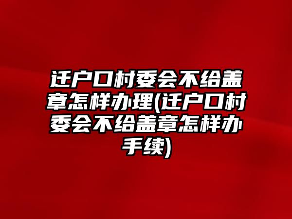 遷戶口村委會不給蓋章怎樣辦理(遷戶口村委會不給蓋章怎樣辦手續)