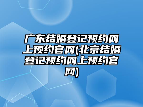 廣東結婚登記預約網上預約官網(北京結婚登記預約網上預約官網)