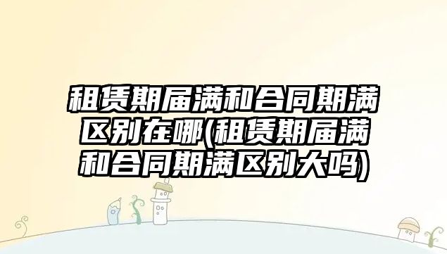 租賃期屆滿和合同期滿區(qū)別在哪(租賃期屆滿和合同期滿區(qū)別大嗎)