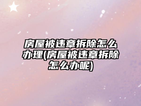 房屋被違章拆除怎么辦理(房屋被違章拆除怎么辦呢)