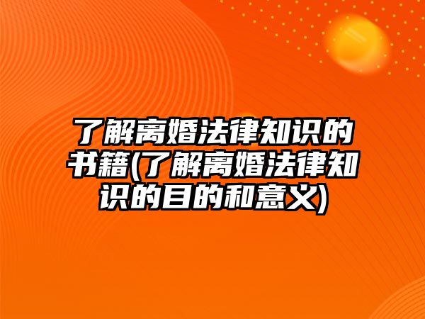 了解離婚法律知識的書籍(了解離婚法律知識的目的和意義)