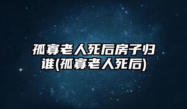 孤寡老人死后房子歸誰(孤寡老人死后)