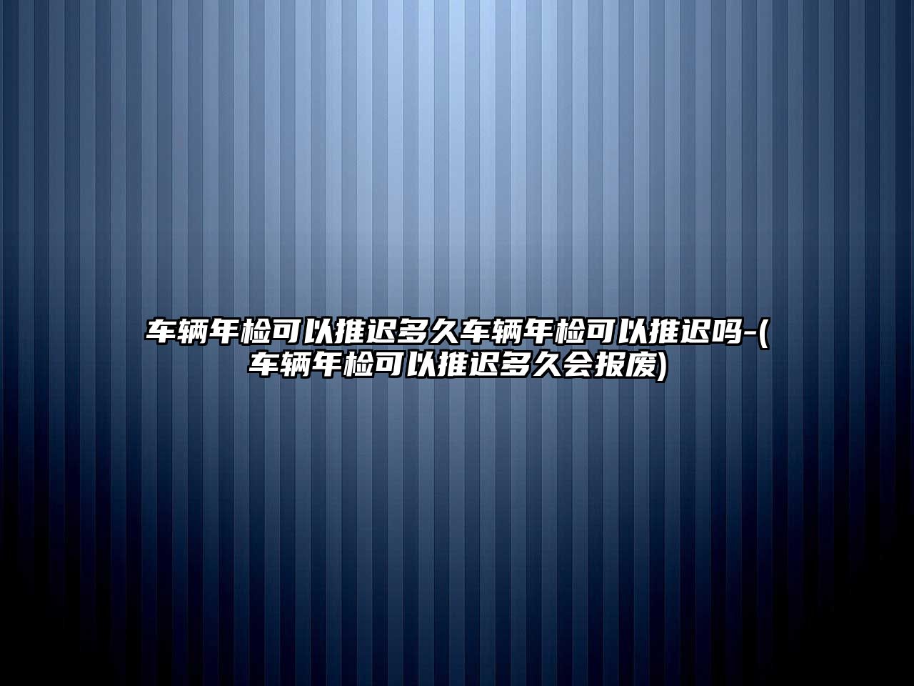 車輛年檢可以推遲多久車輛年檢可以推遲嗎-(車輛年檢可以推遲多久會報廢)