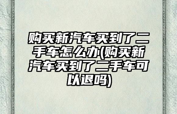 購買新汽車買到了二手車怎么辦(購買新汽車買到了二手車可以退嗎)