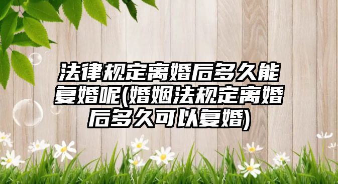 法律規(guī)定離婚后多久能復(fù)婚呢(婚姻法規(guī)定離婚后多久可以復(fù)婚)