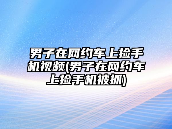 男子在網(wǎng)約車上撿手機視頻(男子在網(wǎng)約車上撿手機被抓)