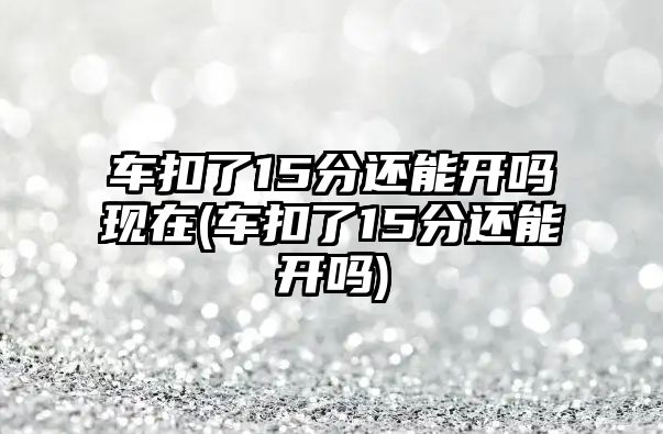 車扣了15分還能開嗎現在(車扣了15分還能開嗎)