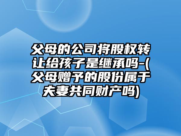 父母的公司將股權轉讓給孩子是繼承嗎-(父母贈予的股份屬于夫妻共同財產嗎)