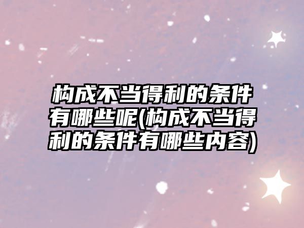 構成不當得利的條件有哪些呢(構成不當得利的條件有哪些內容)