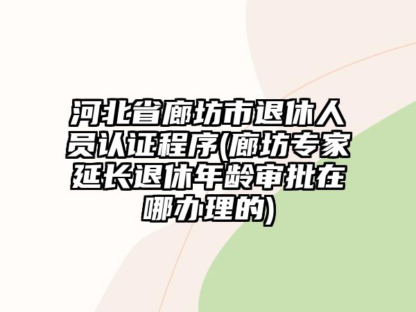 河北省廊坊市退休人員認(rèn)證程序(廊坊專家延長退休年齡審批在哪辦理的)