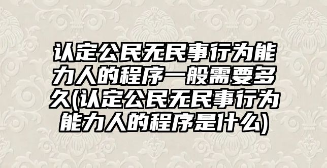 認(rèn)定公民無民事行為能力人的程序一般需要多久(認(rèn)定公民無民事行為能力人的程序是什么)