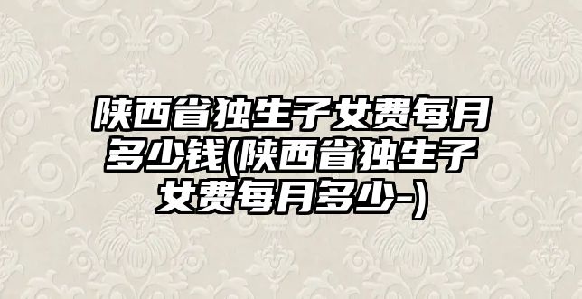 陜西省獨生子女費每月多少錢(陜西省獨生子女費每月多少-)