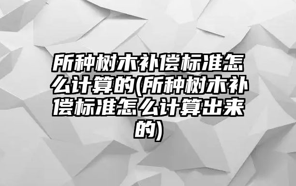 所種樹木補(bǔ)償標(biāo)準(zhǔn)怎么計(jì)算的(所種樹木補(bǔ)償標(biāo)準(zhǔn)怎么計(jì)算出來的)