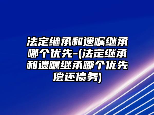 法定繼承和遺囑繼承哪個優先-(法定繼承和遺囑繼承哪個優先償還債務)