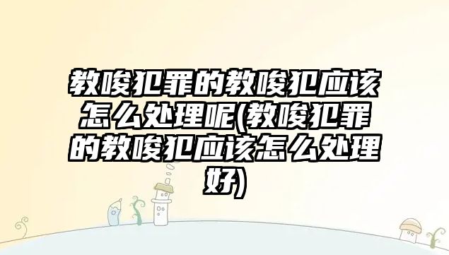 教唆犯罪的教唆犯應該怎么處理呢(教唆犯罪的教唆犯應該怎么處理好)