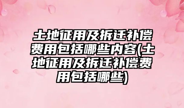 土地征用及拆遷補償費用包括哪些內容(土地征用及拆遷補償費用包括哪些)