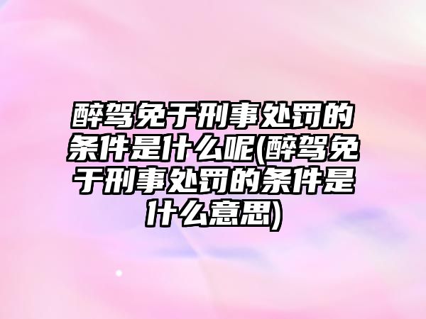 醉駕免于刑事處罰的條件是什么呢(醉駕免于刑事處罰的條件是什么意思)