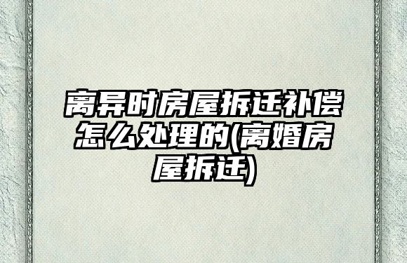 離異時房屋拆遷補償怎么處理的(離婚房屋拆遷)