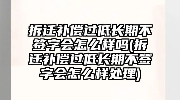 拆遷補償過低長期不簽字會怎么樣嗎(拆遷補償過低長期不簽字會怎么樣處理)