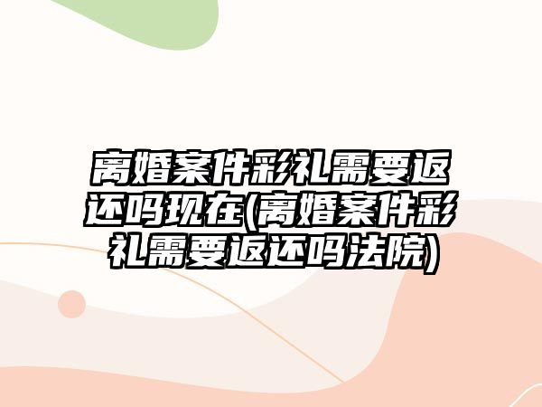 離婚案件彩禮需要返還嗎現在(離婚案件彩禮需要返還嗎法院)