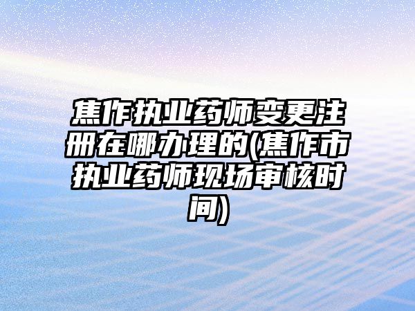 焦作執業藥師變更注冊在哪辦理的(焦作市執業藥師現場審核時間)