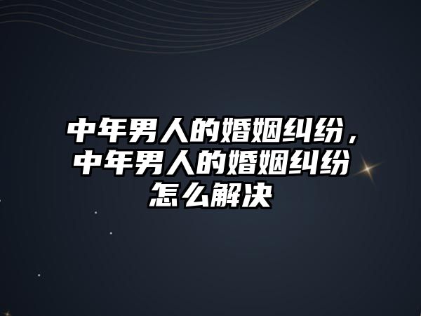 中年男人的婚姻糾紛，中年男人的婚姻糾紛怎么解決