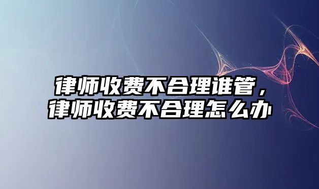 律師收費(fèi)不合理誰(shuí)管，律師收費(fèi)不合理怎么辦