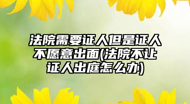 法院需要證人但是證人不愿意出面(法院不讓證人出庭怎么辦)