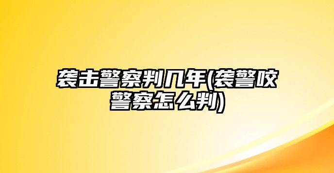 襲擊警察判幾年(襲警咬警察怎么判)