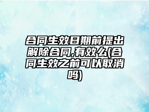 合同生效日期前提出解除合同,有效么(合同生效之前可以取消嗎)