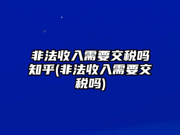 非法收入需要交稅嗎知乎(非法收入需要交稅嗎)