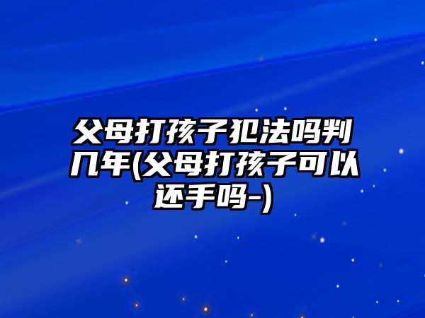 父母打孩子犯法嗎判幾年(父母打孩子可以還手嗎-)