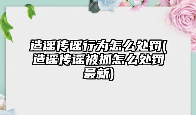 造謠傳謠行為怎么處罰(造謠傳謠被抓怎么處罰最新)