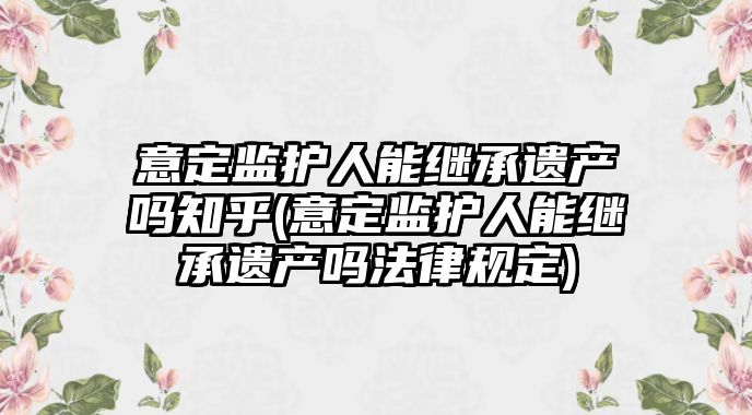 意定監護人能繼承遺產嗎知乎(意定監護人能繼承遺產嗎法律規定)