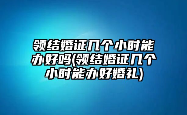 領結婚證幾個小時能辦好嗎(領結婚證幾個小時能辦好婚禮)