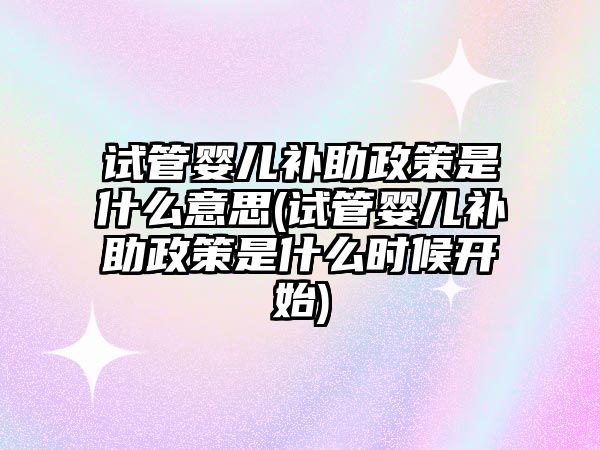 試管嬰兒補助政策是什么意思(試管嬰兒補助政策是什么時候開始)