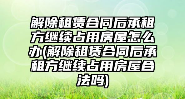 解除租賃合同后承租方繼續占用房屋怎么辦(解除租賃合同后承租方繼續占用房屋合法嗎)