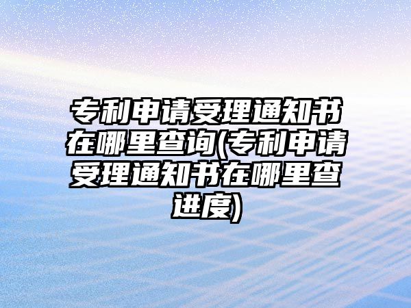 專利申請受理通知書在哪里查詢(專利申請受理通知書在哪里查進度)