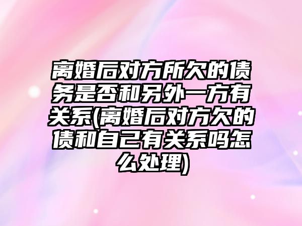 離婚后對方所欠的債務是否和另外一方有關系(離婚后對方欠的債和自己有關系嗎怎么處理)