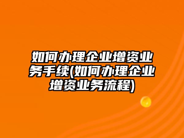 如何辦理企業(yè)增資業(yè)務(wù)手續(xù)(如何辦理企業(yè)增資業(yè)務(wù)流程)