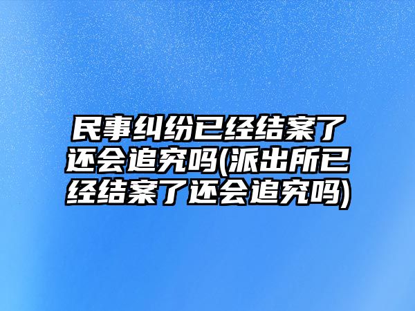 民事糾紛已經(jīng)結(jié)案了還會追究嗎(派出所已經(jīng)結(jié)案了還會追究嗎)