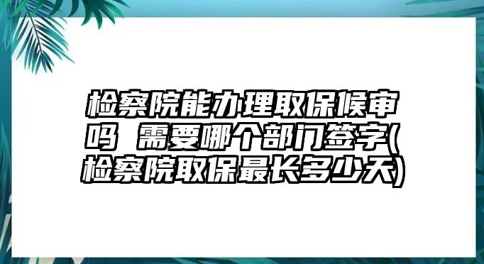 檢察院能辦理取保候審嗎 需要哪個部門簽字(檢察院取保最長多少天)