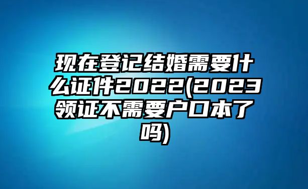 現(xiàn)在登記結婚需要什么證件2022(2023領證不需要戶口本了嗎)