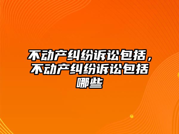 不動產(chǎn)糾紛訴訟包括，不動產(chǎn)糾紛訴訟包括哪些