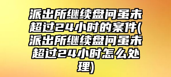 派出所繼續(xù)盤問雖未超過24小時(shí)的案件(派出所繼續(xù)盤問雖未超過24小時(shí)怎么處理)