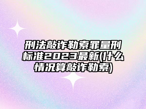 刑法敲詐勒索罪量刑標準2023最新(什么情況算敲詐勒索)