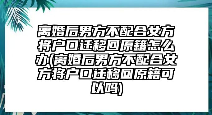 離婚后男方不配合女方將戶口遷移回原籍怎么辦(離婚后男方不配合女方將戶口遷移回原籍可以嗎)