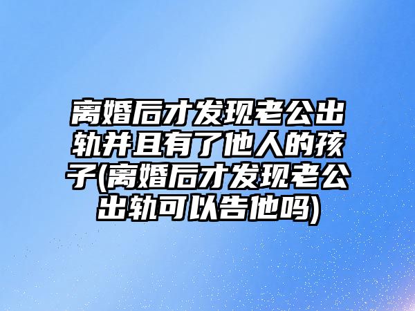 離婚后才發現老公出軌并且有了他人的孩子(離婚后才發現老公出軌可以告他嗎)